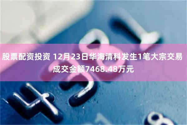 股票配资投资 12月23日华海清科发生1笔大宗交易 成交金额7468.48万元