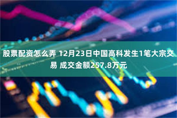 股票配资怎么弄 12月23日中国高科发生1笔大宗交易 成交金额257.8万元