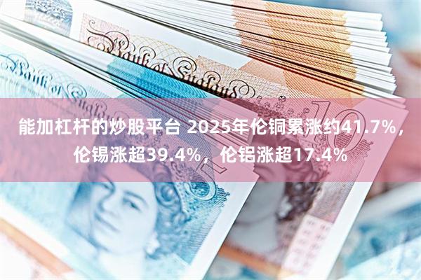 能加杠杆的炒股平台 2025年伦铜累涨约41.7%，伦锡涨超39.4%，伦铝涨超17.4%