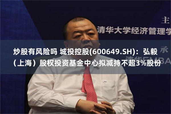 炒股有风险吗 城投控股(600649.SH)：弘毅（上海）股权投资基金中心拟减持不超3%股份