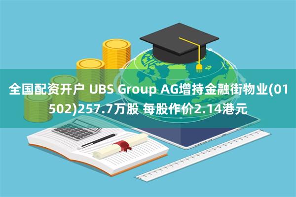 全国配资开户 UBS Group AG增持金融街物业(01502)257.7万股 每股作价2.14港元