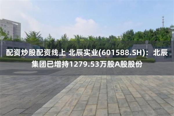 配资炒股配资线上 北辰实业(601588.SH)：北辰集团已增持1279.53万股A股股份