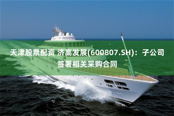 天津股票配资 济高发展(600807.SH)：子公司签署相关采购合同