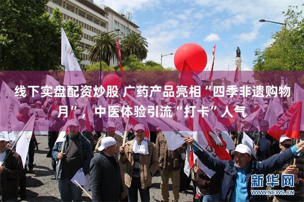 线下实盘配资炒股 广药产品亮相“四季非遗购物月”,中医体验引流“打卡”人气