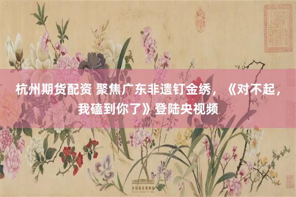 杭州期货配资 聚焦广东非遗钉金绣，《对不起，我磕到你了》登陆央视频