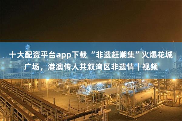 十大配资平台app下载 “非遗赶潮集”火爆花城广场，港澳传人共叙湾区非遗情｜视频