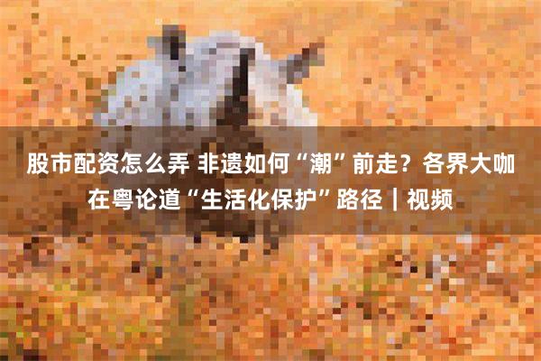 股市配资怎么弄 非遗如何“潮”前走？各界大咖在粤论道“生活化保护”路径｜视频