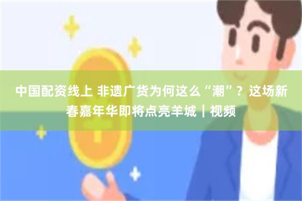 中国配资线上 非遗广货为何这么“潮”？这场新春嘉年华即将点亮羊城｜视频