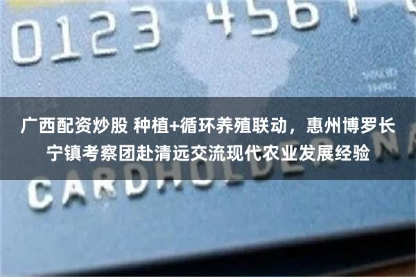 广西配资炒股 种植+循环养殖联动，惠州博罗长宁镇考察团赴清远交流现代农业发展经验