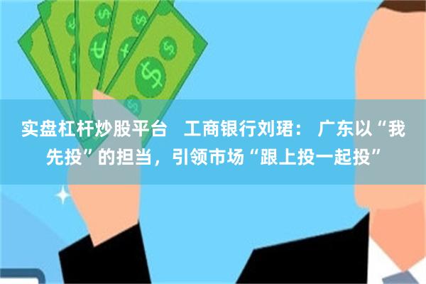 实盘杠杆炒股平台   工商银行刘珺： 广东以“我先投”的担当，引领市场“跟上投一起投”