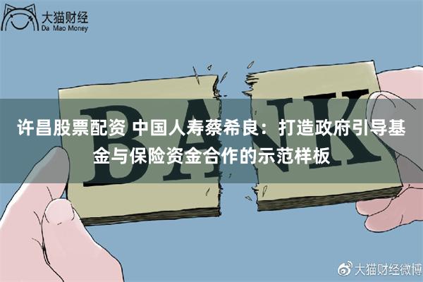 许昌股票配资 中国人寿蔡希良：打造政府引导基金与保险资金合作的示范样板