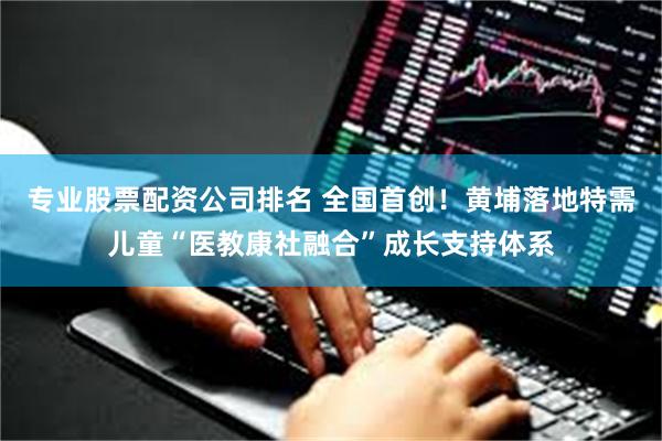 专业股票配资公司排名 全国首创！黄埔落地特需儿童“医教康社融合”成长支持体系