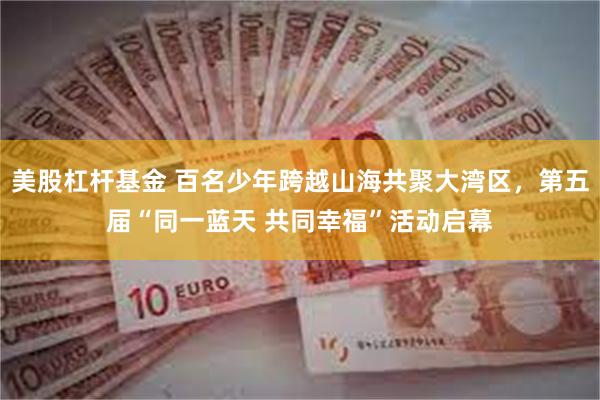 美股杠杆基金 百名少年跨越山海共聚大湾区，第五届“同一蓝天 共同幸福”活动启幕