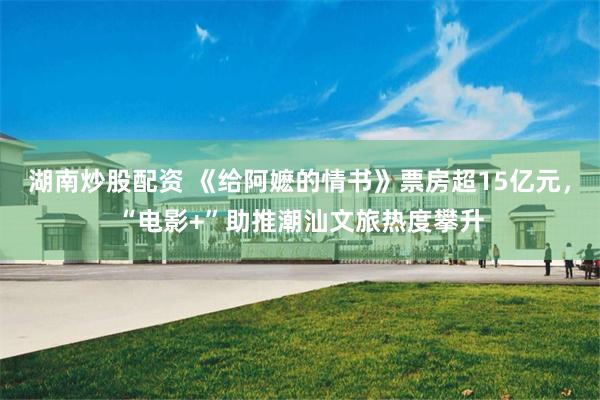 湖南炒股配资 《给阿嬷的情书》票房超15亿元,“电影+”助推潮汕文旅热度攀升