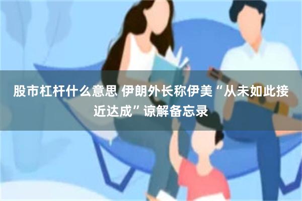 股市杠杆什么意思 伊朗外长称伊美“从未如此接近达成”谅解备忘录