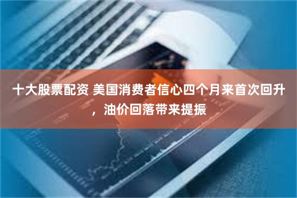十大股票配资 美国消费者信心四个月来首次回升，油价回落带来提振
