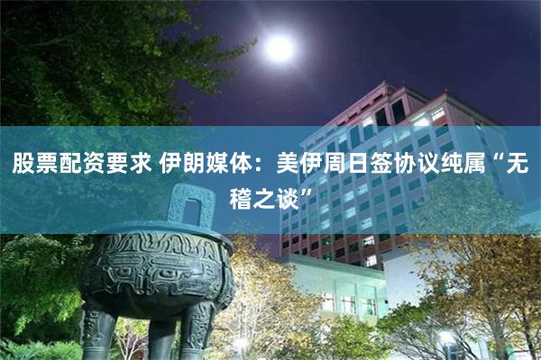 股票配资要求 伊朗媒体：美伊周日签协议纯属“无稽之谈”