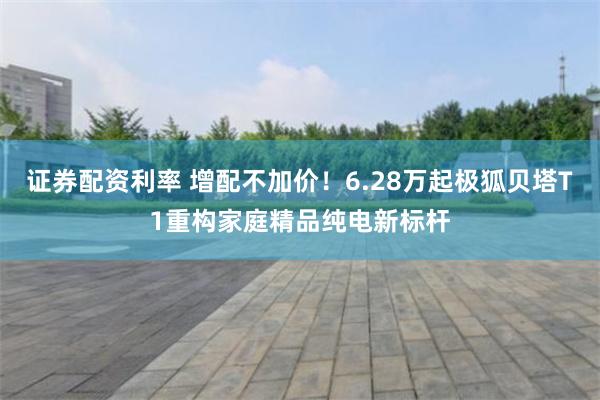 证券配资利率 增配不加价！6.28万起极狐贝塔T1重构家庭精品纯电新标杆