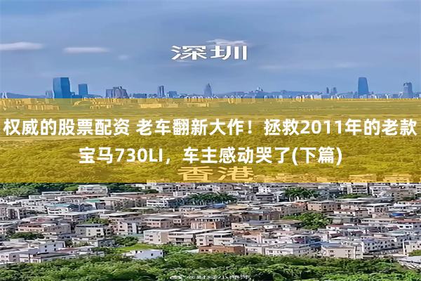 权威的股票配资 老车翻新大作！拯救2011年的老款宝马730LI，车主感动哭了(下篇)