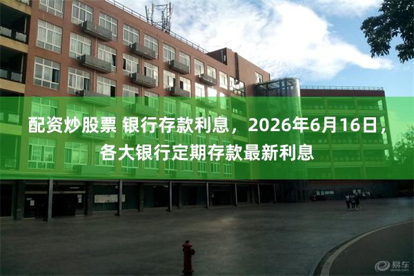 配资炒股票 银行存款利息，2026年6月16日，各大银行定期存款最新利息