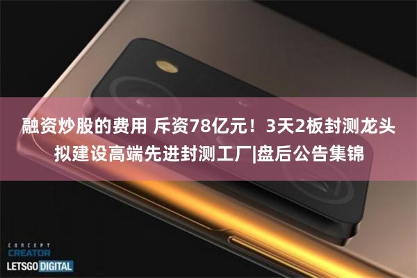 融资炒股的费用 斥资78亿元！3天2板封测龙头拟建设高端先进封测工厂|盘后公告集锦