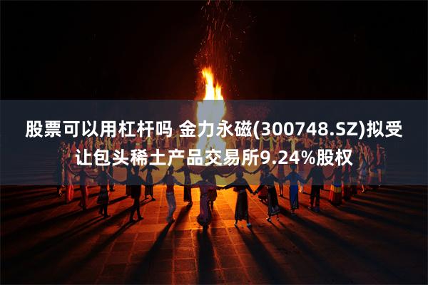 股票可以用杠杆吗 金力永磁(300748.SZ)拟受让包头稀土产品交易所9.24%股权