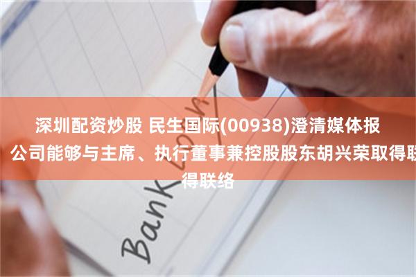 深圳配资炒股 民生国际(00938)澄清媒体报导，公司能够与主席、执行董事兼控股股东胡兴荣取得联络