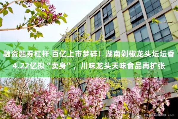 融资融券杠杆 百亿上市梦碎!湖南剁椒龙头坛坛香4.22亿拟“卖身”,川味龙头天味食品再扩张