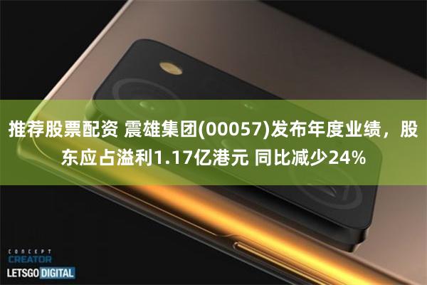 推荐股票配资 震雄集团(00057)发布年度业绩，股东应占溢利1.17亿港元 同比减少24%