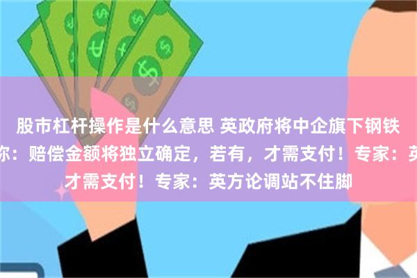 股市杠杆操作是什么意思 英政府将中企旗下钢铁公司国有化,并称:赔偿金额将独立确定,若有,才需支付!专家:英方论调站不住脚