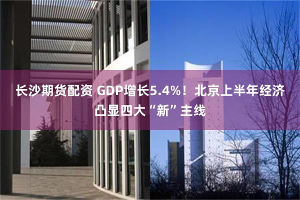 长沙期货配资 GDP增长5.4%！北京上半年经济凸显四大“新”主线