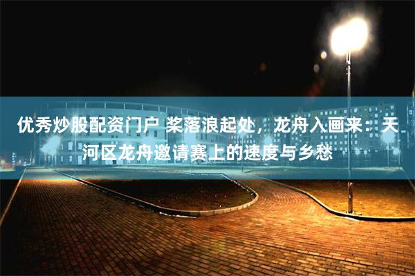 优秀炒股配资门户 桨落浪起处,龙舟入画来:天河区龙舟邀请赛上的速度与乡愁
