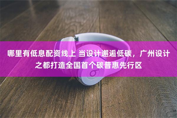 哪里有低息配资线上 当设计邂逅低碳，广州设计之都打造全国首个碳普惠先行区