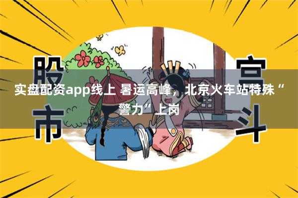 实盘配资app线上 暑运高峰，北京火车站特殊“警力”上岗