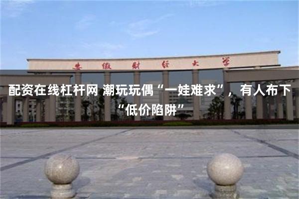 配资在线杠杆网 潮玩玩偶“一娃难求”，有人布下“低价陷阱”
