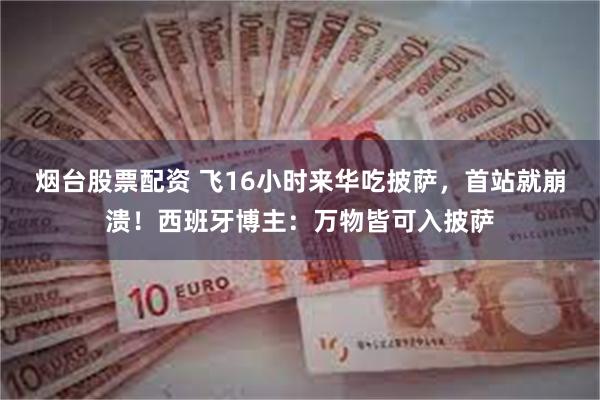 烟台股票配资 飞16小时来华吃披萨，首站就崩溃！西班牙博主：万物皆可入披萨