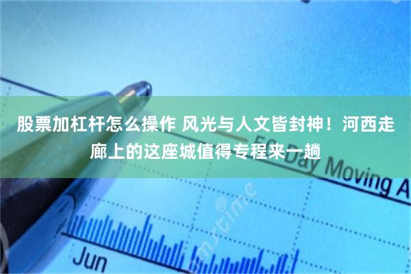 股票加杠杆怎么操作 风光与人文皆封神！河西走廊上的这座城值得专程来一趟