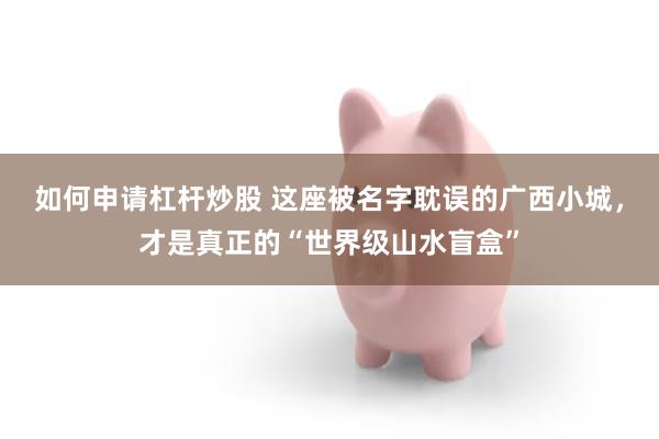 如何申请杠杆炒股 这座被名字耽误的广西小城，才是真正的“世界级山水盲盒”