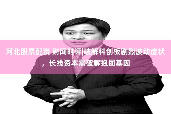 河北股票配资 财闻时评|破解科创板剧烈波动症状，长线资本需破解抱团基因