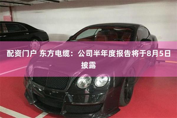 配资门户 东方电缆：公司半年度报告将于8月5日披露