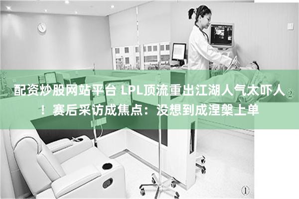 配资炒股网站平台 LPL顶流重出江湖人气太吓人!赛后采访成焦点:没想到成涅槃上单