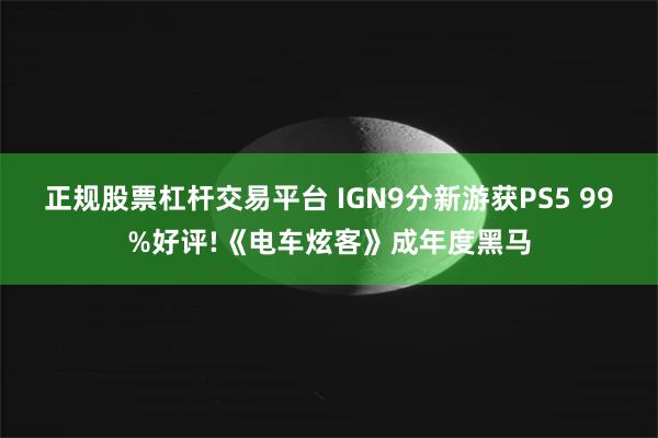 正规股票杠杆交易平台 IGN9分新游获PS5 99%好评!《电车炫客》成年度黑马