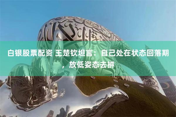 白银股票配资 王楚钦坦言：自己处在状态回落期，放低姿态去拼