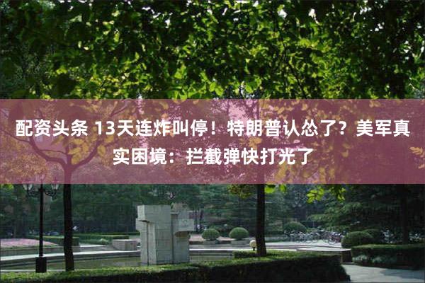 配资头条 13天连炸叫停！特朗普认怂了？美军真实困境：拦截弹快打光了