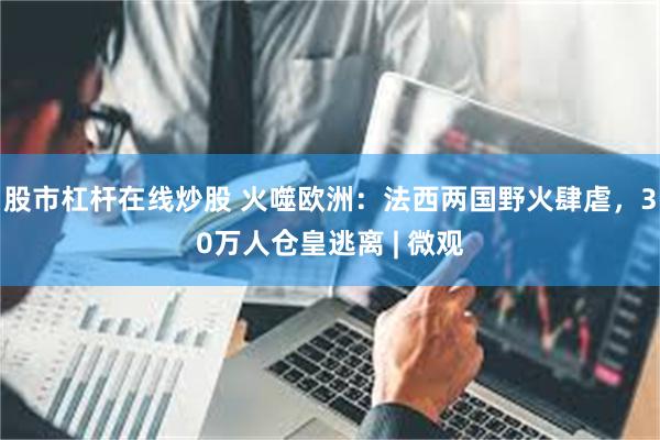 股市杠杆在线炒股 火噬欧洲:法西两国野火肆虐,30万人仓皇逃离 | 微观