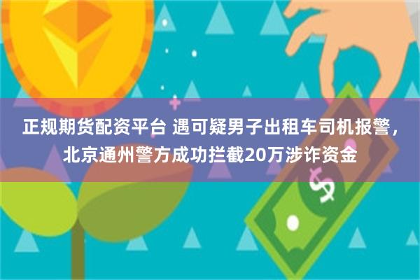 正规期货配资平台 遇可疑男子出租车司机报警，北京通州警方成功拦截20万涉诈资金