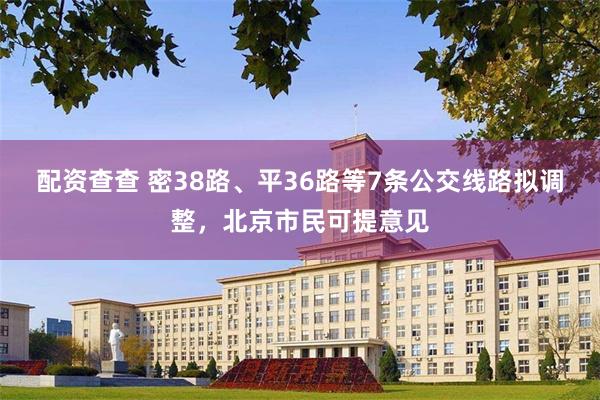 配资查查 密38路、平36路等7条公交线路拟调整，北京市民可提意见