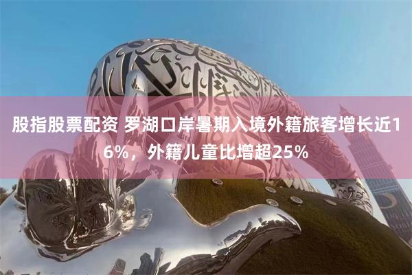 股指股票配资 罗湖口岸暑期入境外籍旅客增长近16%,外籍儿童比增超25%