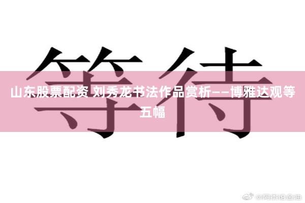 山东股票配资 刘秀龙书法作品赏析——博雅达观等五幅