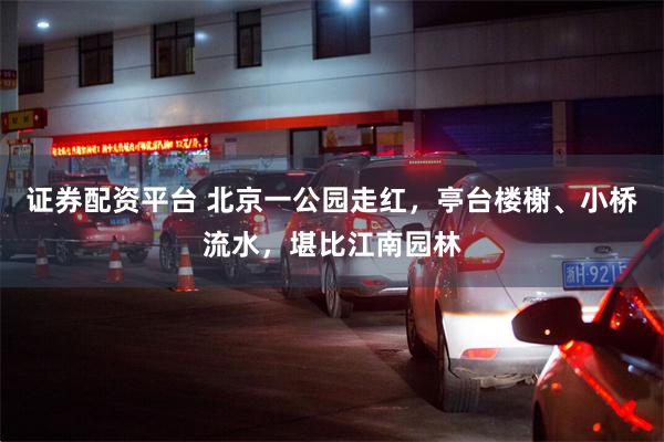 证券配资平台 北京一公园走红，亭台楼榭、小桥流水，堪比江南园林